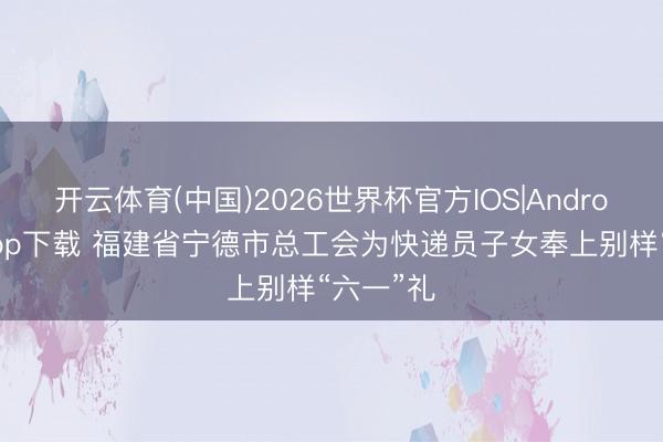 开云体育(中国)2026世界杯官方IOS|Android手机app下载 福建省宁德市总工会为快递员子女奉上别样“六一”礼