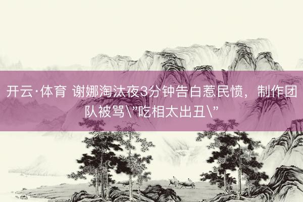 开云·体育 谢娜淘汰夜3分钟告白惹民愤，制作团队被骂