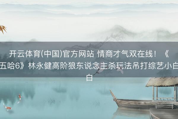 开云体育(中国)官方网站 情商才气双在线！《五哈6》林永健高阶狼东说念主杀玩法吊打综艺小白