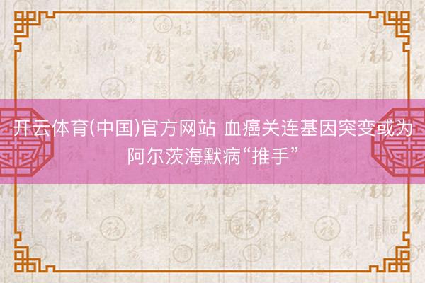 开云体育(中国)官方网站 血癌关连基因突变或为阿尔茨海默病“推手”