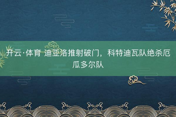 开云·体育 迪亚洛推射破门，科特迪瓦队绝杀厄瓜多尔队