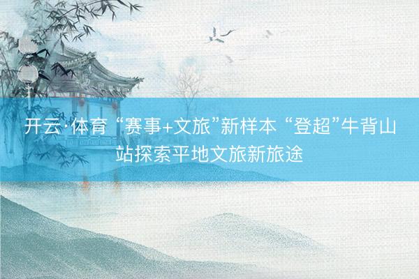 开云·体育 “赛事+文旅”新样本 “登超”牛背山站探索平地文旅新旅途