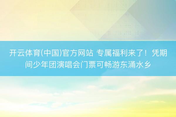 开云体育(中国)官方网站 专属福利来了！凭期间少年团演唱会门票可畅游东涌水乡