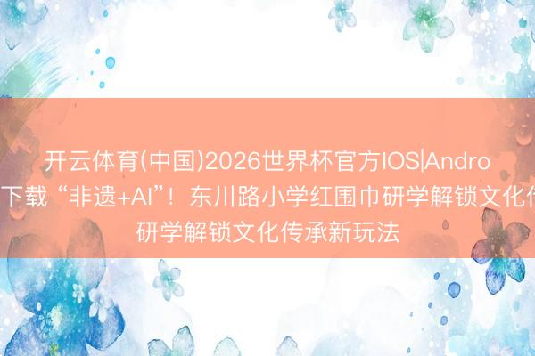 开云体育(中国)2026世界杯官方IOS|Android手机app下载 “非遗+AI”！东川路小学红围巾研学解锁文化传承新玩法