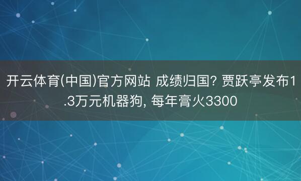 开云体育(中国)官方网站 成绩归国? 贾跃亭发布1.3万元机器狗， 每年膏火3300