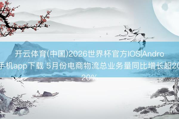 开云体育(中国)2026世界杯官方IOS|Android手机app下载 5月份电商物流总业务量同比增长超20%