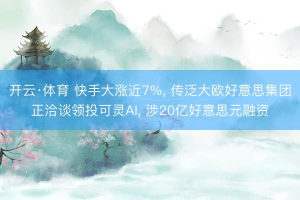 开云·体育 快手大涨近7%， 传泛大欧好意思集团正洽谈领投可灵AI， 涉20亿好意思元融资